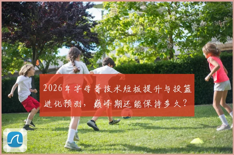 2026年字母哥技术短板提升与投篮进化预测,巅峰期还能保持多久?