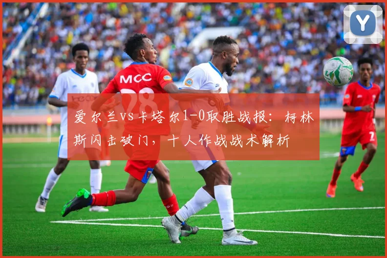 爱尔兰vs卡塔尔1-0取胜战报:柯林斯闪击破门,十人作战战术解析