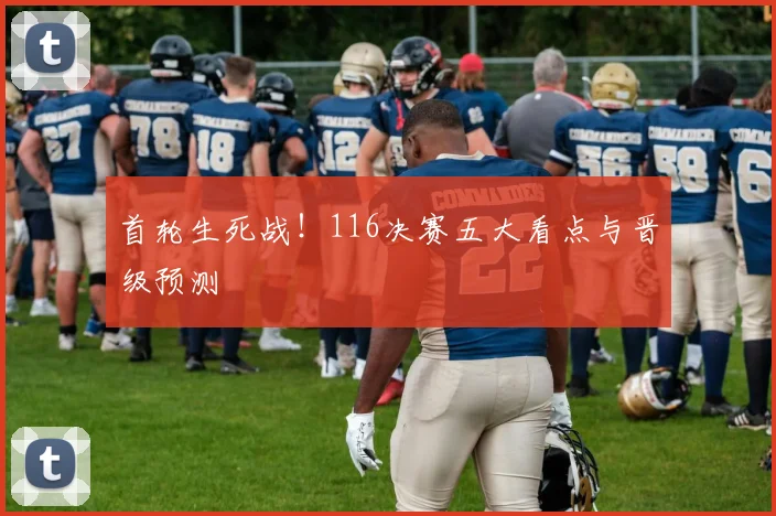 首轮生死战！116决赛五大看点与晋级预测