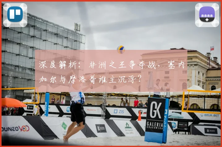 深度解析:非洲之王争夺战,塞内加尔与摩洛哥谁主沉浮?