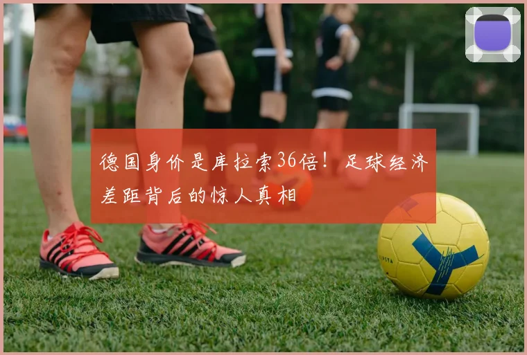 德国身价是库拉索36倍！足球经济差距背后的惊人真相