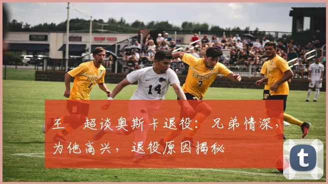 王燊超谈奥斯卡退役:兄弟情深,为他高兴,退役原因揭秘