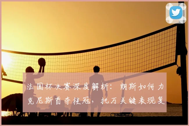 法国杯决赛深度解析:朗斯如何力克尼斯首夺桂冠,托万关键表现复盘